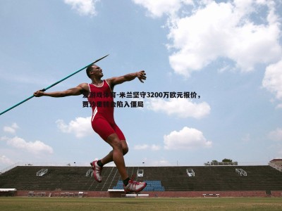 爱游戏体育-米兰坚守3200万欧元报价，贾沙里转会陷入僵局