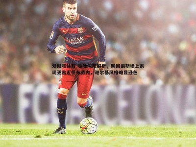 爱游戏体育-曼晚深度解析，赖因德斯场上表现更贴近德布劳内，谢尔基风格略显逊色