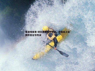 爱游戏体育-切尔西世俱杯梦碎，巴黎员工运奖杯言论引热议