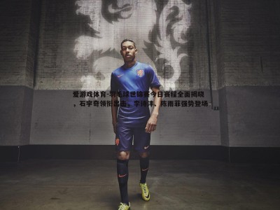 爱游戏体育-羽毛球世锦赛今日赛程全面揭晓，石宇奇领衔出击，李诗沣、陈雨菲强势登场