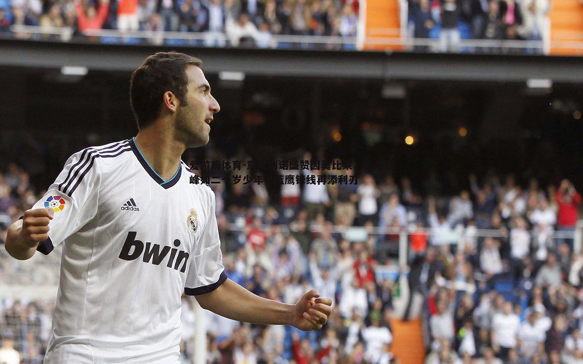 意大利诺盛赞因莫比莱，状态巅峰如二十岁少年，蓝鹰锋线再添利刃